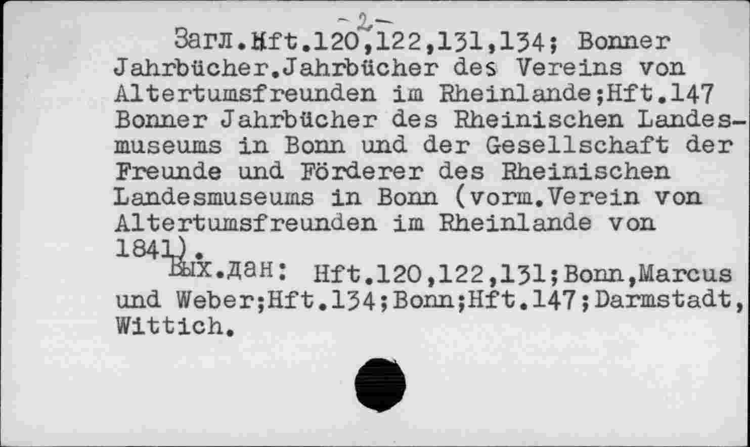 ﻿3arJI.Mft.l2O,122,131»134; Bonner Jahrbücher.Jahrbücher des Vereins von Altertumsfreunden im Rheinlande;Hft.147 Bonner Jahrbücher des Rheinischen Landesmuseums in Bonn und der Gesellschaft der Freunde und Förderer des Rheinischen Landesmuseums in Bonn (vorm.Verein von Altertumsfreunden im Rheinlande von 184=0.
Вых.дан: Hft.120,122,131;Bonn,Marcus und Weber;Hft.134 ;Bonn;Hft.147 ; Darmstadt, Wittich.
